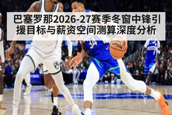 巴塞罗那2026-27赛季冬窗中锋引援目标与薪资空间测算深度分析